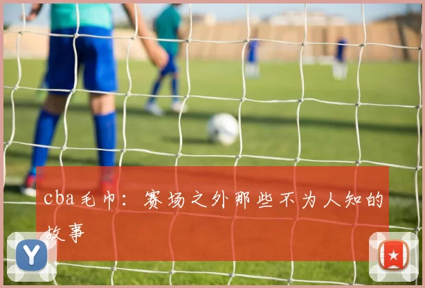 cba毛巾:赛场之外那些不为人知的故事