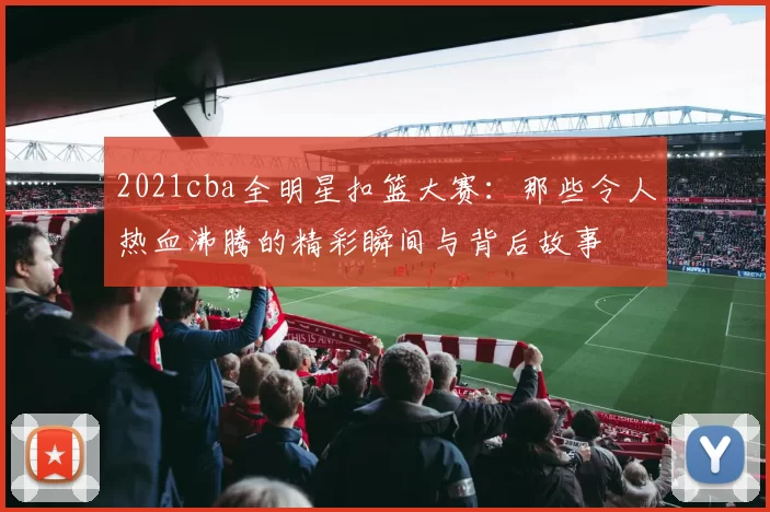 2021cba全明星扣篮大赛：那些令人热血沸腾的精彩瞬间与背后故事