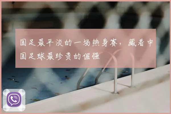 国足最平淡的一场热身赛,藏着中国足球最珍贵的倔强