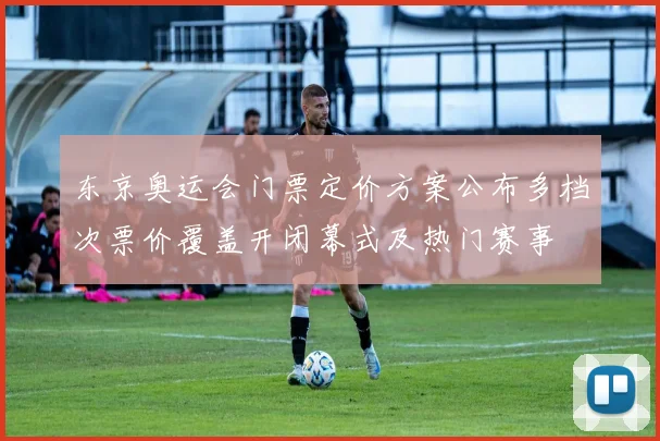 东京奥运会门票定价方案公布多档次票价覆盖开闭幕式及热门赛事