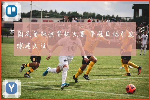 国足晋级世界杯决赛 争冠目标引发球迷关注