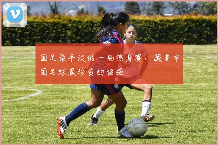 国足最平淡的一场热身赛，藏着中国足球最珍贵的倔强